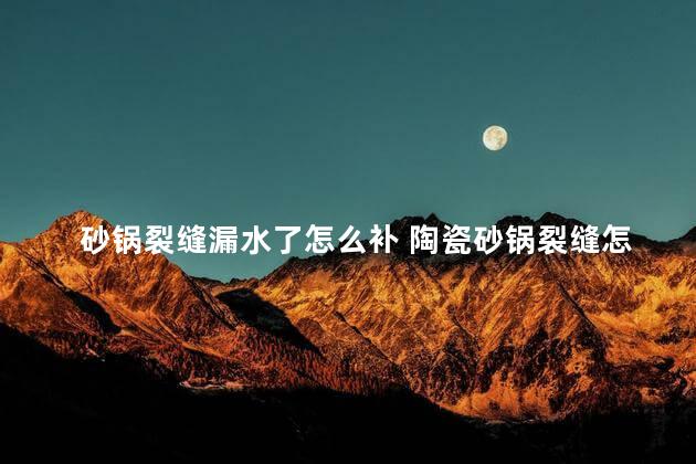 砂锅裂缝漏水了怎么补 陶瓷砂锅裂缝怎么补